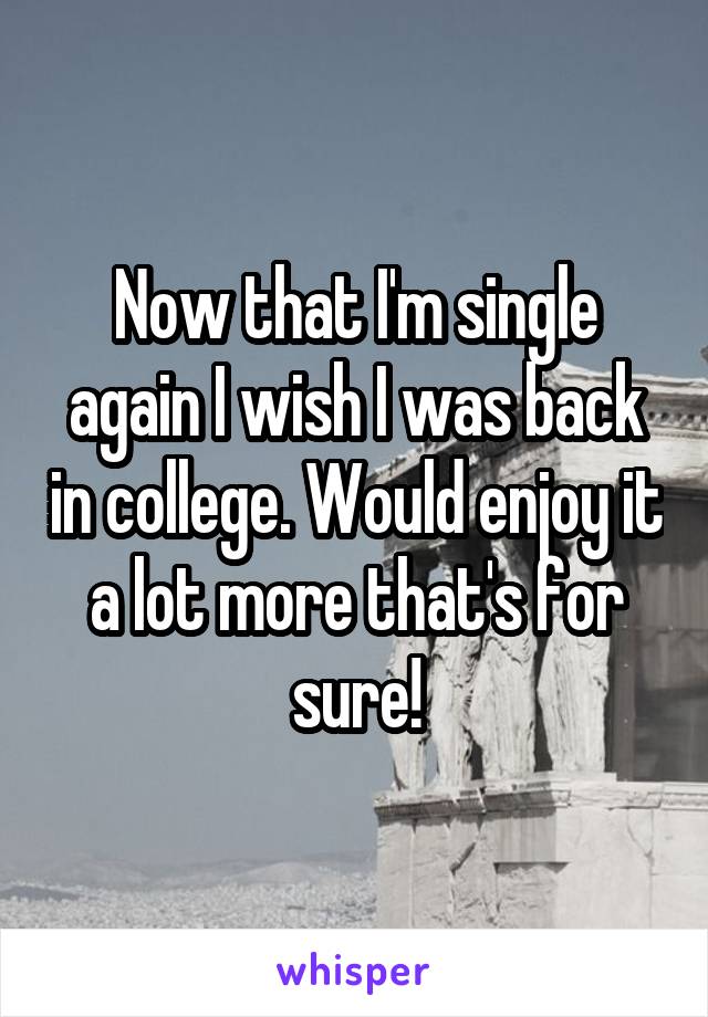 Now that I'm single again I wish I was back in college. Would enjoy it a lot more that's for sure!