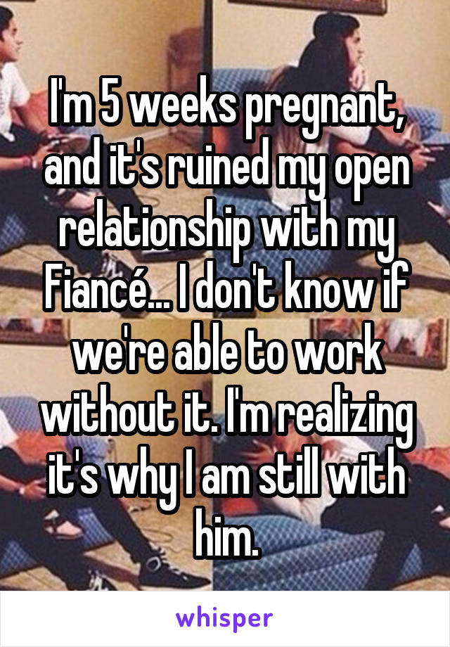 I'm 5 weeks pregnant, and it's ruined my open relationship with my Fiancé... I don't know if we're able to work without it. I'm realizing it's why I am still with him.