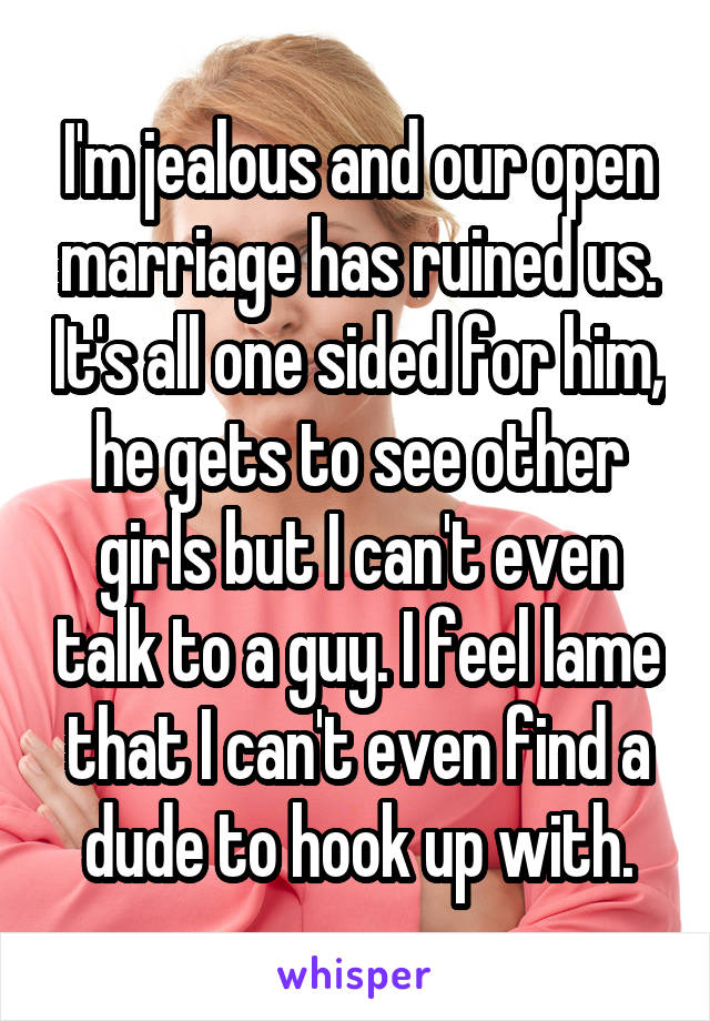 I'm jealous and our open marriage has ruined us. It's all one sided for him, he gets to see other girls but I can't even talk to a guy. I feel lame that I can't even find a dude to hook up with.