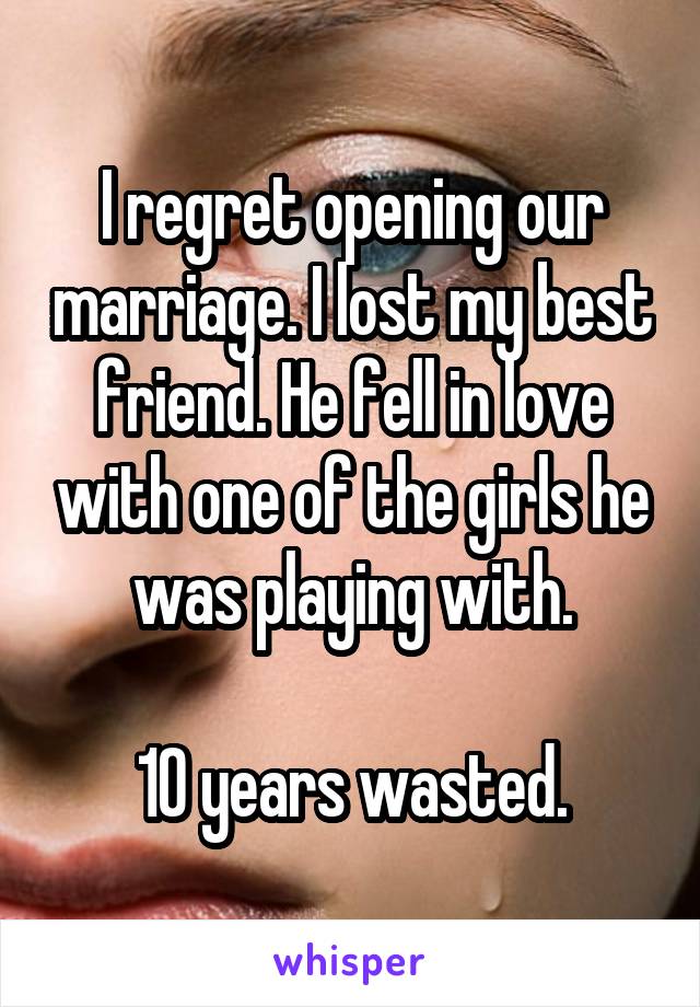 I regret opening our marriage. I lost my best friend. He fell in love with one of the girls he was playing with.

10 years wasted.