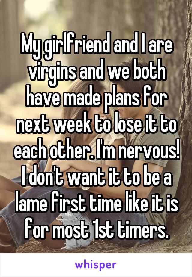 My girlfriend and I are virgins and we both have made plans for next week to lose it to each other. I'm nervous! I don't want it to be a lame first time like it is for most 1st timers.