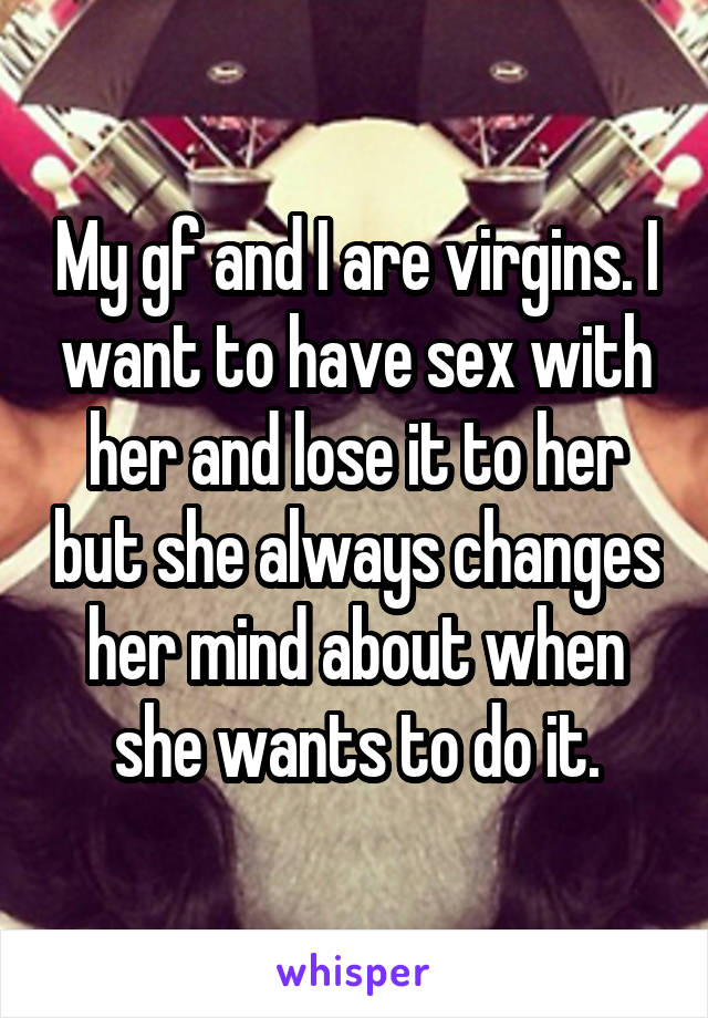 My gf and I are virgins. I want to have sex with her and lose it to her but she always changes her mind about when she wants to do it.