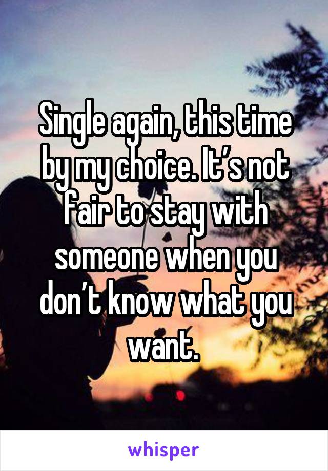 Single again, this time by my choice. It’s not fair to stay with someone when you don’t know what you want. 