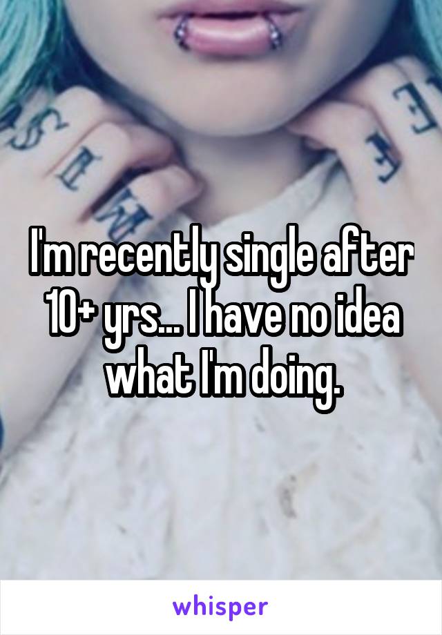 I'm recently single after 10+ yrs... I have no idea what I'm doing.