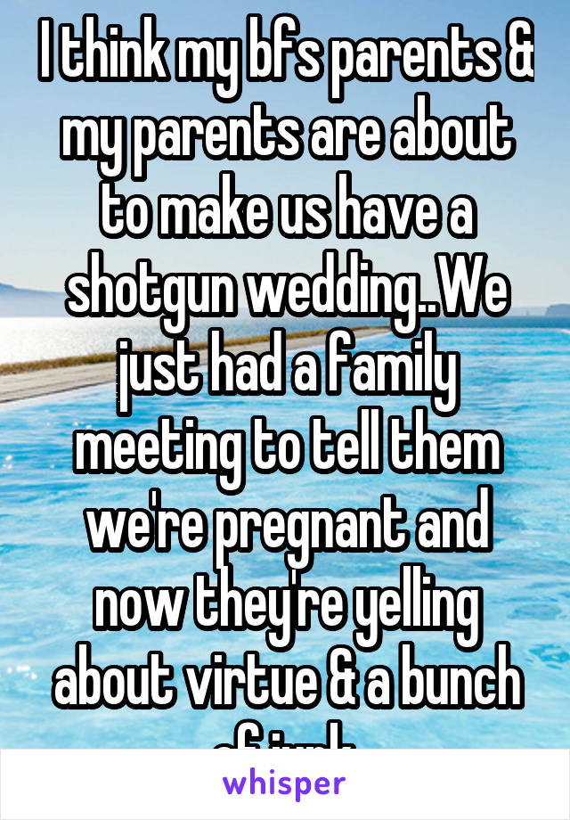 I think my bfs parents & my parents are about to make us have a shotgun wedding..We just had a family meeting to tell them we're pregnant and now they're yelling about virtue & a bunch of junk.