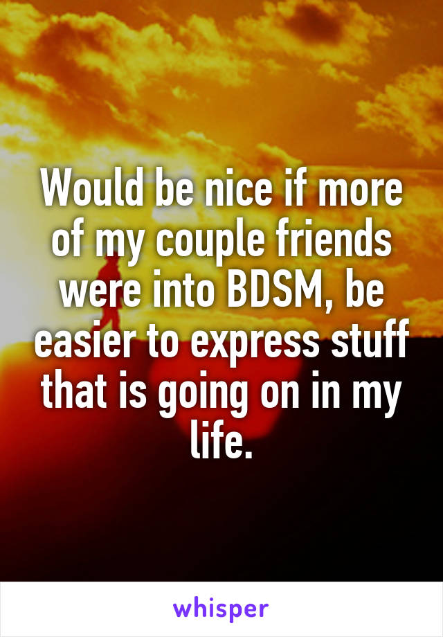 Would be nice if more of my couple friends were into BDSM, be easier to express stuff that is going on in my life.