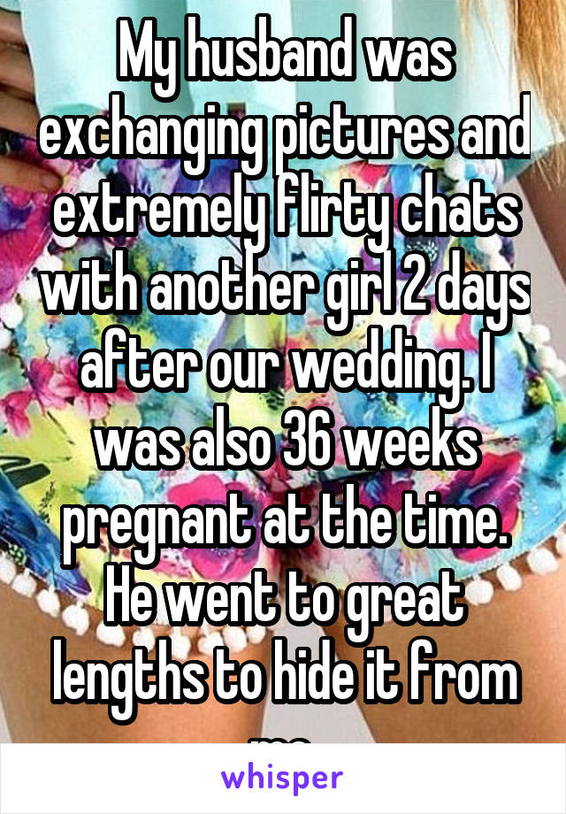 My husband was exchanging pictures and extremely flirty chats with another girl 2 days after our wedding. I was also 36 weeks pregnant at the time. He went to great lengths to hide it from me.