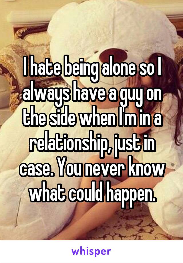 I hate being alone so I always have a guy on the side when I'm in a relationship, just in case. You never know what could happen.