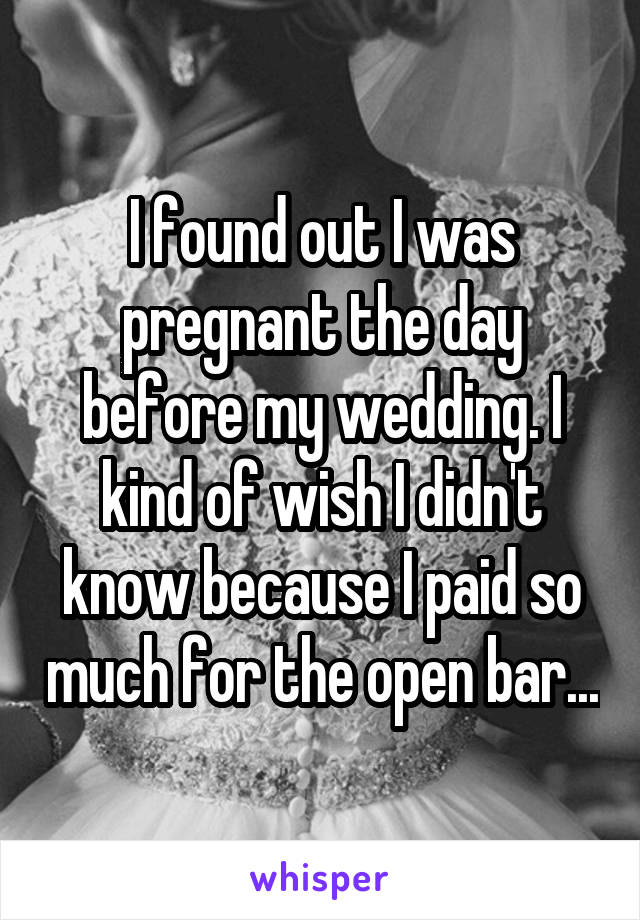 I found out I was pregnant the day before my wedding. I kind of wish I didn't know because I paid so much for the open bar...