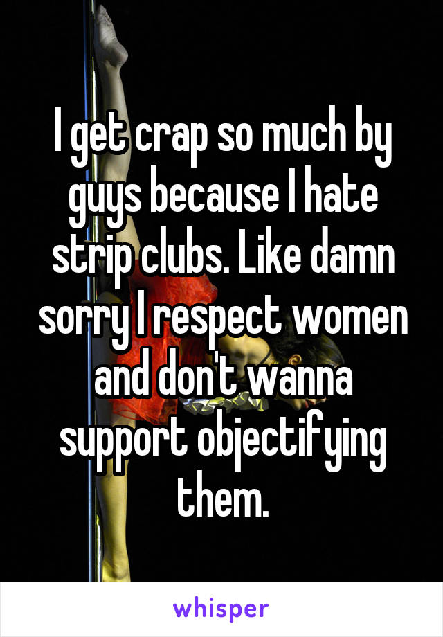 I get crap so much by guys because I hate strip clubs. Like damn sorry I respect women and don't wanna support objectifying them.