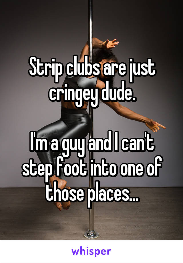 Strip clubs are just cringey dude.

I'm a guy and I can't step foot into one of those places...