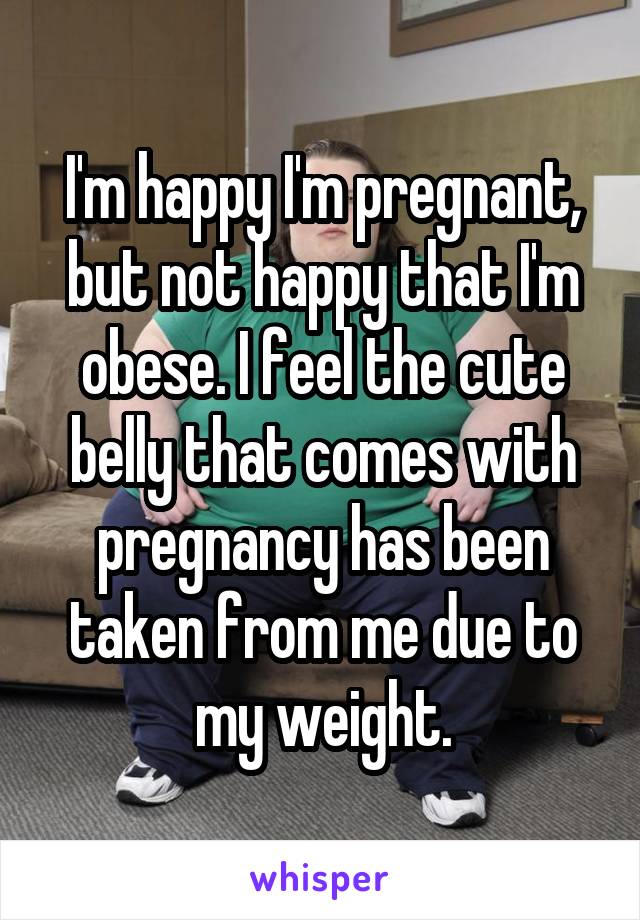 I'm happy I'm pregnant, but not happy that I'm obese. I feel the cute belly that comes with pregnancy has been taken from me due to my weight.