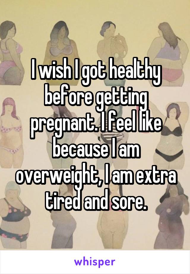 I wish I got healthy before getting pregnant. I feel like because I am overweight, I am extra tired and sore.