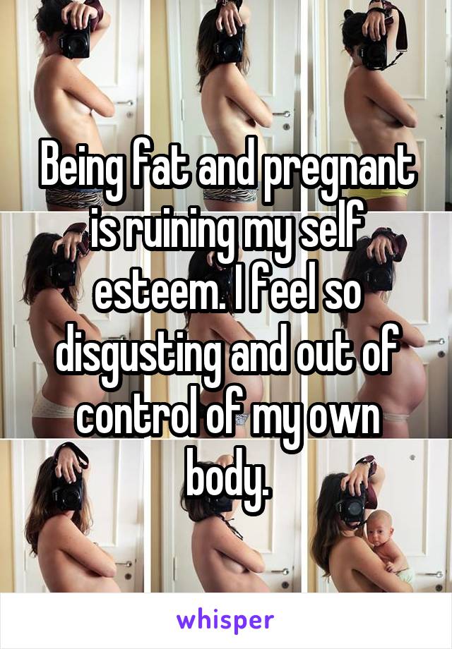 Being fat and pregnant is ruining my self esteem. I feel so disgusting and out of control of my own body.