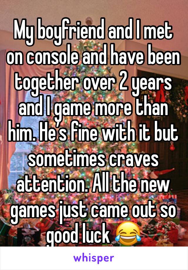 My boyfriend and I met on console and have been together over 2 years and I game more than him. He’s fine with it but sometimes craves attention. All the new games just came out so good luck 😂