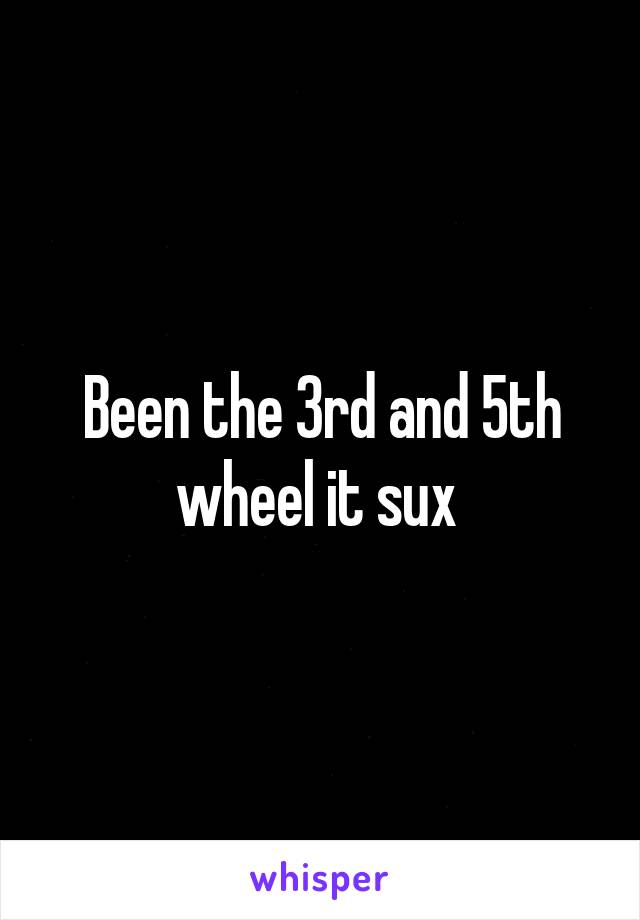 Been the 3rd and 5th wheel it sux 