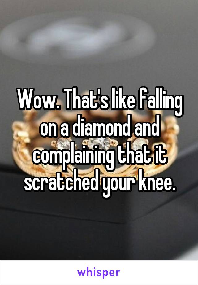 Wow. That's like falling on a diamond and complaining that it scratched your knee.