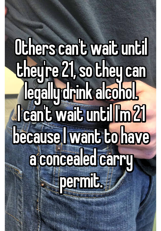 Others can't wait until they're 21, so they can legally drink alcohol.
I can't wait until I'm 21 because I want to have a concealed carry permit.