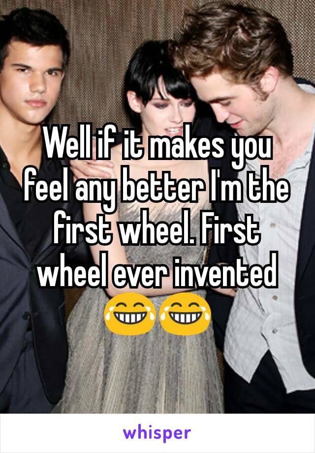 Well if it makes you feel any better I'm the first wheel. First wheel ever invented 😂😂