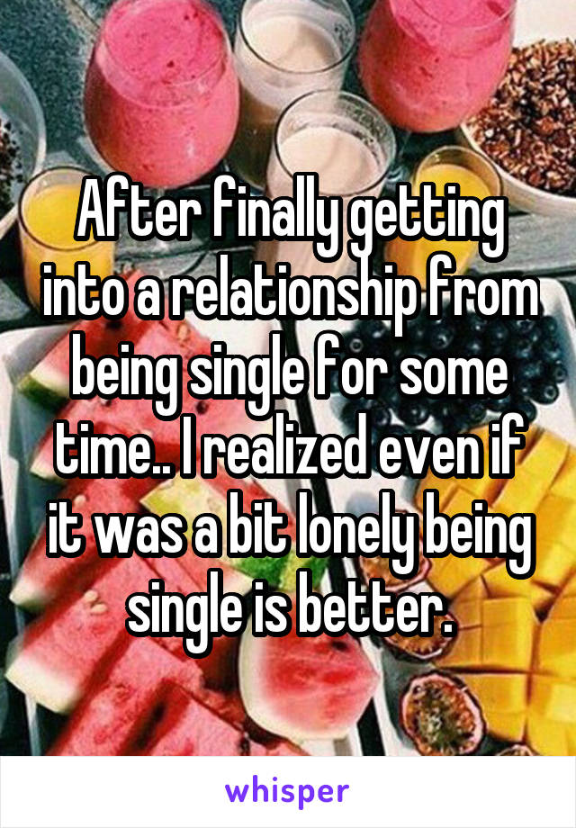 After finally getting into a relationship from being single for some time.. I realized even if it was a bit lonely being single is better.