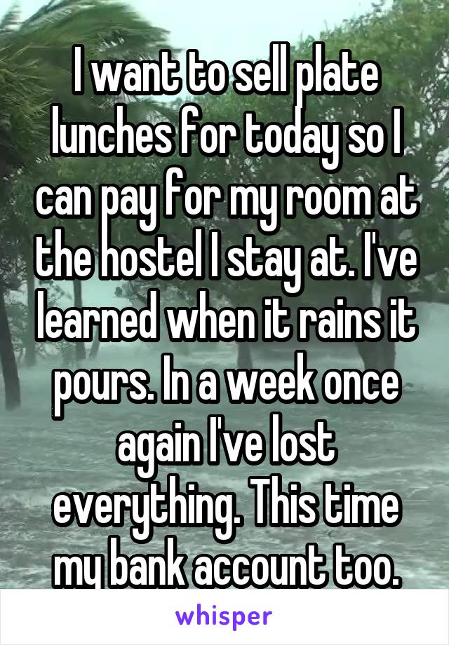 I want to sell plate lunches for today so I can pay for my room at the hostel I stay at. I've learned when it rains it pours. In a week once again I've lost everything. This time my bank account too.