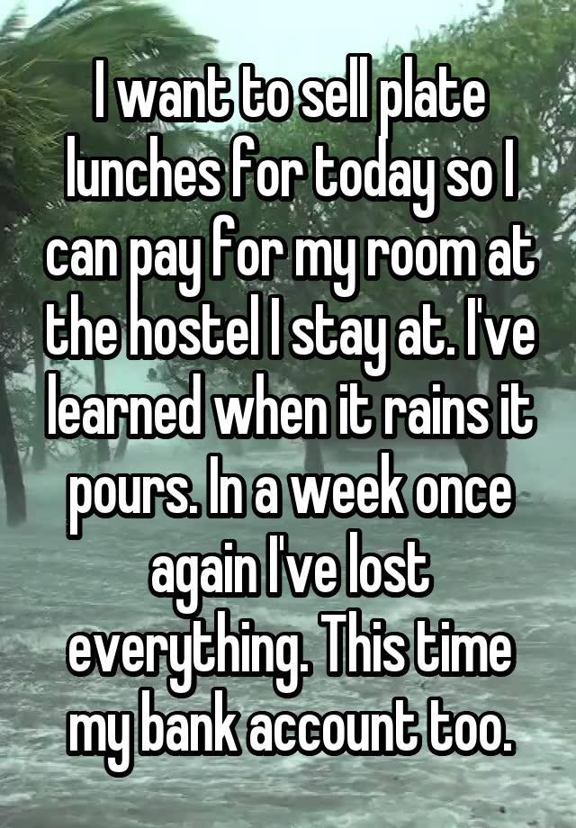 I want to sell plate lunches for today so I can pay for my room at the hostel I stay at. I've learned when it rains it pours. In a week once again I've lost everything. This time my bank account too.