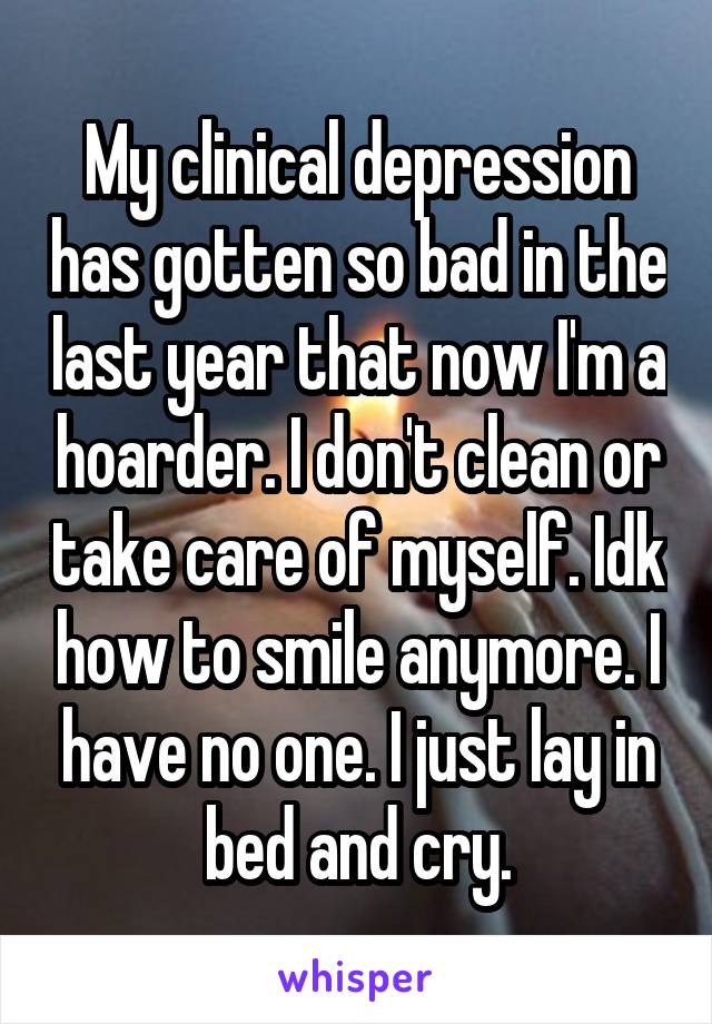 My clinical depression has gotten so bad in the last year that now I'm a hoarder. I don't clean or take care of myself. Idk how to smile anymore. I have no one. I just lay in bed and cry.