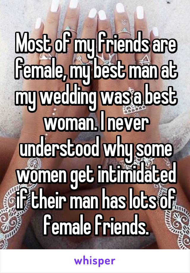 Most of my friends are female, my best man at my wedding was a best woman. I never understood why some women get intimidated if their man has lots of female friends.