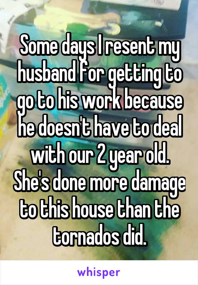 Some days I resent my husband for getting to go to his work because he doesn't have to deal with our 2 year old. She's done more damage to this house than the tornados did.