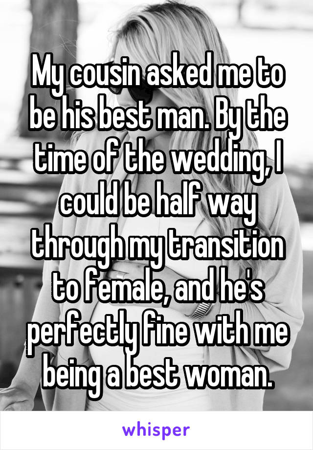 My cousin asked me to be his best man. By the time of the wedding, I could be half way through my transition to female, and he's perfectly fine with me being a best woman.