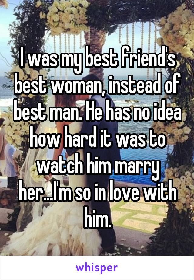 I was my best friend's best woman, instead of best man. He has no idea how hard it was to watch him marry her...I'm so in love with him.