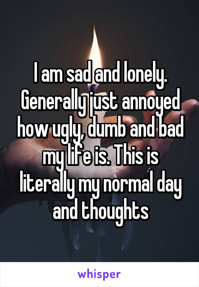 I am sad and lonely. Generally just annoyed how ugly, dumb and bad my life is. This is literally my normal day and thoughts