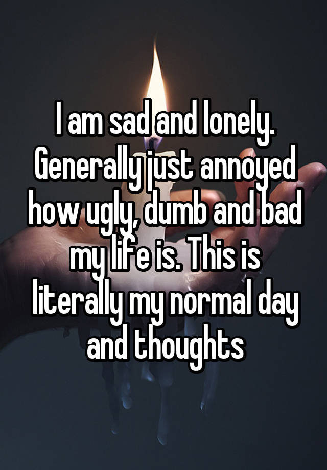 I am sad and lonely. Generally just annoyed how ugly, dumb and bad my life is. This is literally my normal day and thoughts