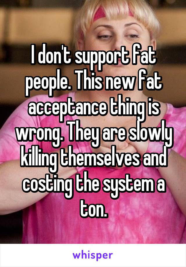 I don't support fat people. This new fat acceptance thing is wrong. They are slowly killing themselves and costing the system a ton.