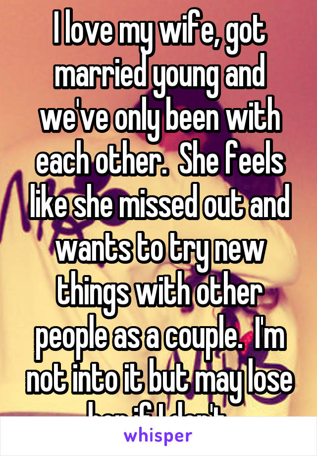 I love my wife, got married young and we've only been with each other.  She feels like she missed out and wants to try new things with other people as a couple.  I'm not into it but may lose her if I don't.