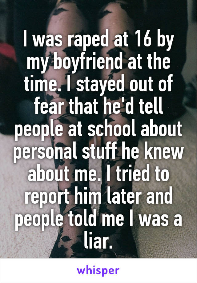 I was raped at 16 by my boyfriend at the time. I stayed out of fear that he'd tell people at school about personal stuff he knew about me. I tried to report him later and people told me I was a liar.