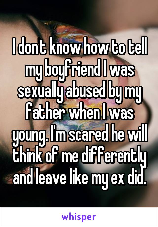 I don't know how to tell my boyfriend I was sexually abused by my father when I was young. I'm scared he will think of me differently and leave like my ex did.