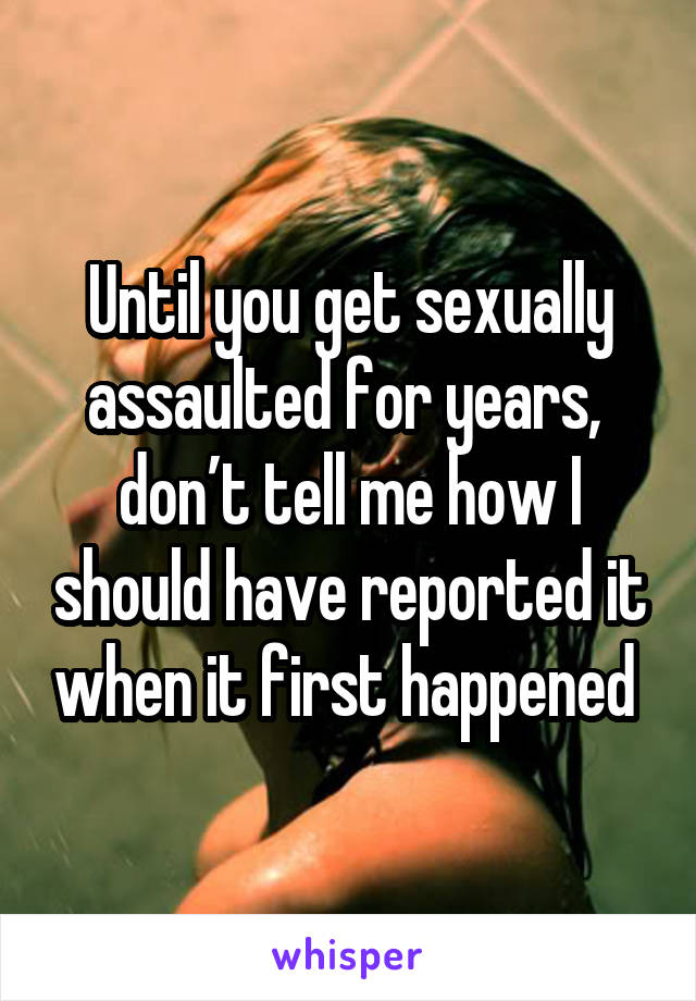 Until you get sexually assaulted for years, 
don’t tell me how I should have reported it when it first happened 