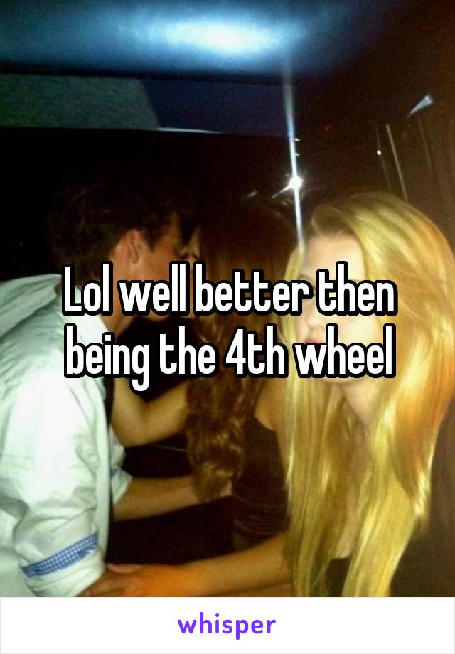 Lol well better then being the 4th wheel