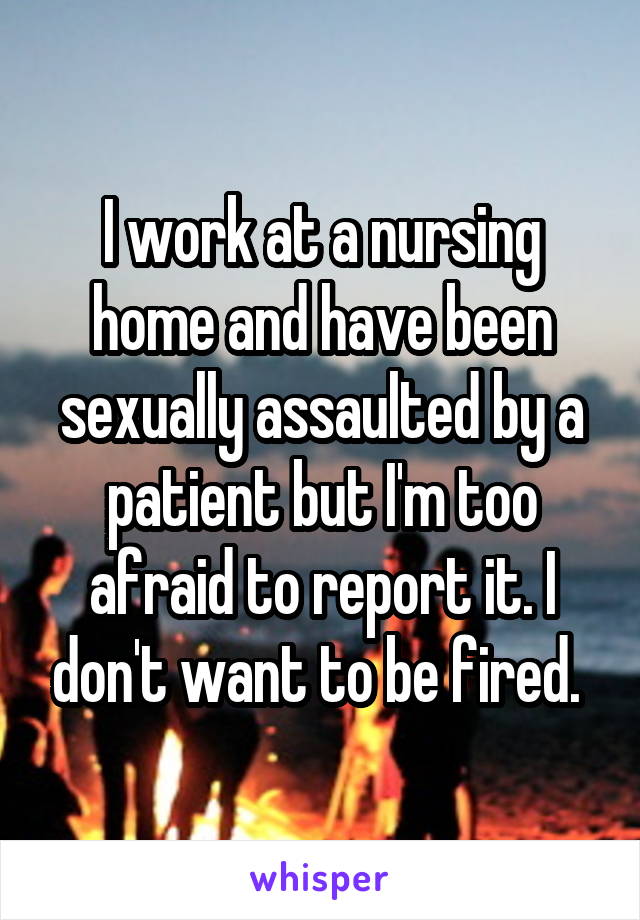 I work at a nursing home and have been sexually assaulted by a patient but I'm too afraid to report it. I don't want to be fired. 