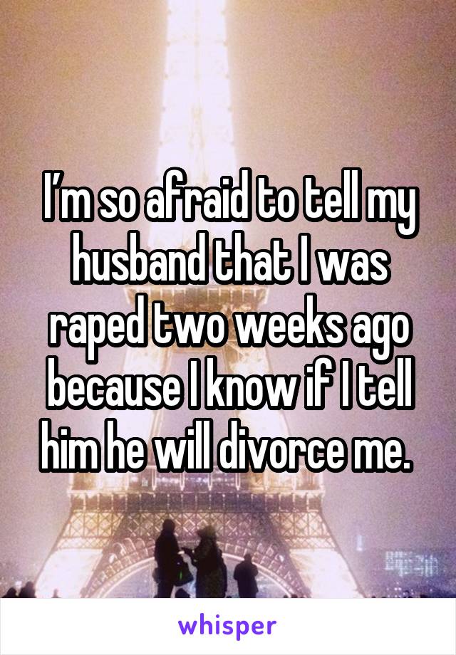 I’m so afraid to tell my husband that I was raped two weeks ago because I know if I tell him he will divorce me. 