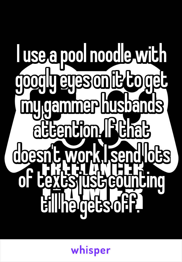 I use a pool noodle with googly eyes on it to get my gammer husbands attention. If that doesn't work I send lots of texts just counting till he gets off. 