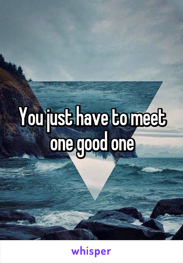 You just have to meet one good one