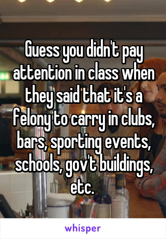 Guess you didn't pay attention in class when they said that it's a felony to carry in clubs, bars, sporting events, schools, gov't buildings, etc. 