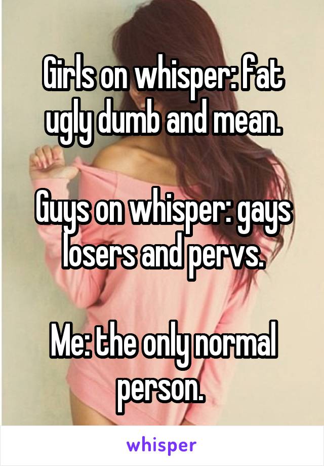 Girls on whisper: fat ugly dumb and mean.

Guys on whisper: gays losers and pervs.

Me: the only normal person. 