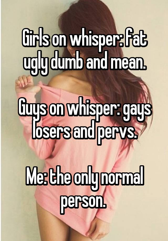 Girls on whisper: fat ugly dumb and mean.

Guys on whisper: gays losers and pervs.

Me: the only normal person. 