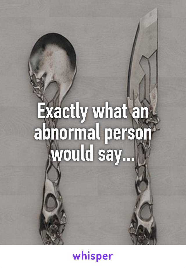 Exactly what an abnormal person would say...