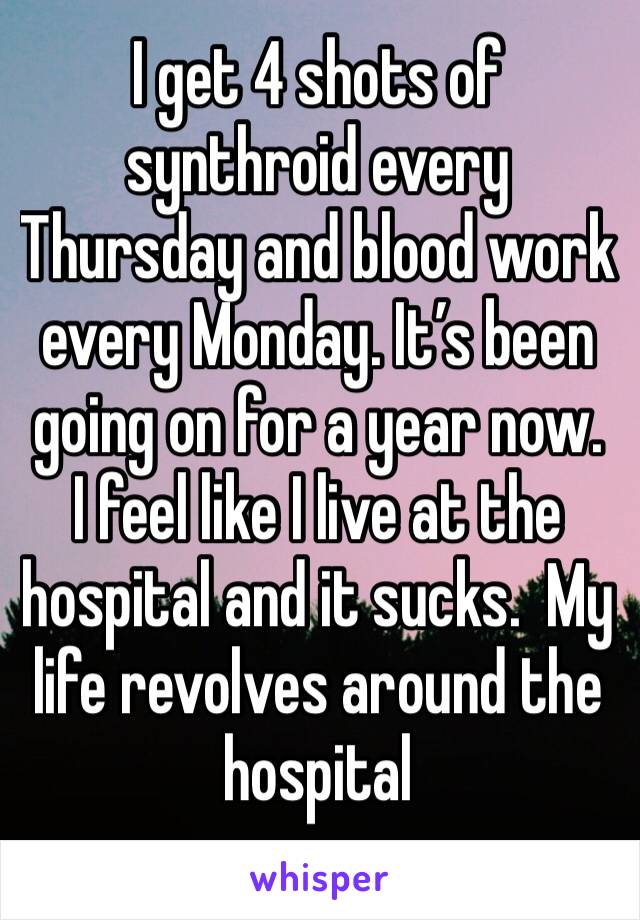 I get 4 shots of synthroid every Thursday and blood work every Monday. It’s been going on for a year now.  I feel like I live at the hospital and it sucks.  My life revolves around the hospital 