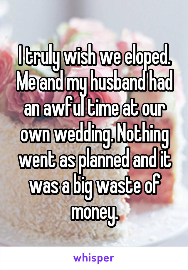 I truly wish we eloped. Me and my husband had an awful time at our own wedding. Nothing went as planned and it was a big waste of money.