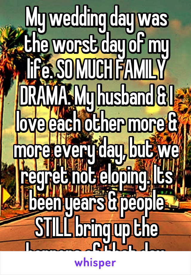 My wedding day was the worst day of my life. SO MUCH FAMILY DRAMA. My husband & I love each other more & more every day, but we regret not eloping. Its been years & people STILL bring up the horrors of that day.